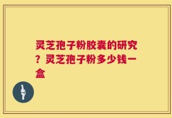 灵芝孢子粉胶囊的研究？灵芝孢子粉多少钱一盒