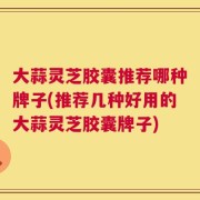大蒜灵芝胶囊推荐哪种牌子(推荐几种好用的大蒜灵芝胶囊牌子)