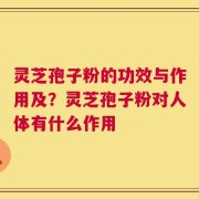 灵芝孢子粉的功效与作用及？灵芝孢子粉对人体有什么作用
