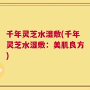 千年灵芝水湿敷(千年灵芝水湿敷：美肌良方)