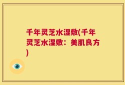 千年灵芝水湿敷(千年灵芝水湿敷：美肌良方)