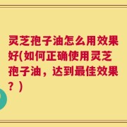 灵芝孢子油怎么用效果好(如何正确使用灵芝孢子油，达到最佳效果？)