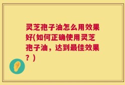 灵芝孢子油怎么用效果好(如何正确使用灵芝孢子油，达到最佳效果？)