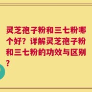 灵芝孢子粉和三七粉哪个好？详解灵芝孢子粉和三七粉的功效与区别？