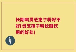 长期喝灵芝孢子粉好不好(灵芝孢子粉长期饮用的好处)
