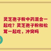 灵芝孢子粉中药混合一起吃？灵芝孢子粉和松茸一起吃，冲突吗