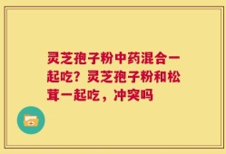 灵芝孢子粉中药混合一起吃？灵芝孢子粉和松茸一起吃，冲突吗