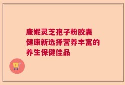 康妮灵芝孢子粉胶囊 健康新选择营养丰富的养生保健佳品