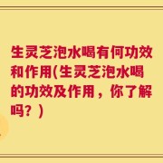 生灵芝泡水喝有何功效和作用(生灵芝泡水喝的功效及作用，你了解吗？)