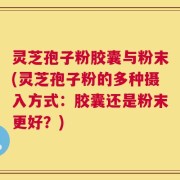 灵芝孢子粉胶囊与粉末(灵芝孢子粉的多种摄入方式：胶囊还是粉末更好？)