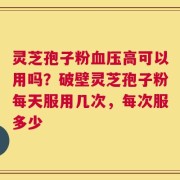 灵芝孢子粉血压高可以用吗？破壁灵芝孢子粉每天服用几次，每次服多少