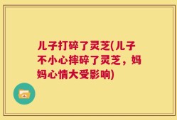 儿子打碎了灵芝(儿子不小心摔碎了灵芝，妈妈心情大受影响)