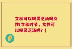 立秋可以喝灵芝汤吗女性(立秋时节，女性可以喝灵芝汤吗？)