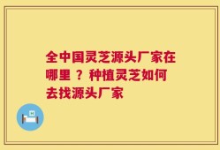 全中国灵芝源头厂家在哪里 ？种植灵芝如何去找源头厂家