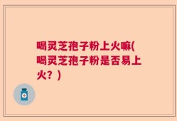 喝灵芝孢子粉上火嘛(喝灵芝孢子粉是否易上火？)