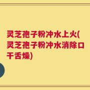 灵芝孢子粉冲水上火(灵芝孢子粉冲水消除口干舌燥)