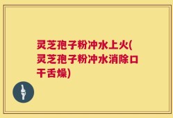 灵芝孢子粉冲水上火(灵芝孢子粉冲水消除口干舌燥)