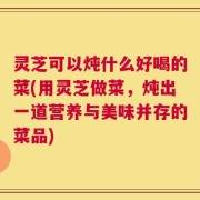 灵芝可以炖什么好喝的菜(用灵芝做菜，炖出一道营养与美味并存的菜品)
