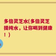 多倍灵芝水(多倍灵芝提纯水，让你喝到健康！)