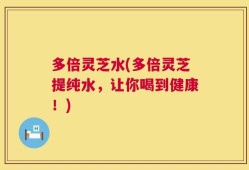 多倍灵芝水(多倍灵芝提纯水，让你喝到健康！)