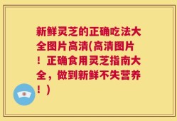 新鲜灵芝的正确吃法大全图片高清(高清图片！正确食用灵芝指南大全，做到新鲜不失营养！)