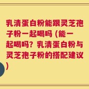 乳清蛋白粉能跟灵芝孢子粉一起喝吗 (能一起喝吗？乳清蛋白粉与灵芝孢子粉的搭配建议)