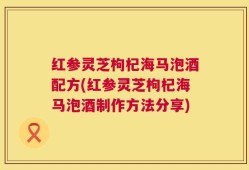 红参灵芝枸杞海马泡酒配方(红参灵芝枸杞海马泡酒制作方法分享)