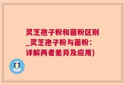 灵芝孢子粉和菌粉区别_灵芝孢子粉与菌粉：详解两者差异及应用)