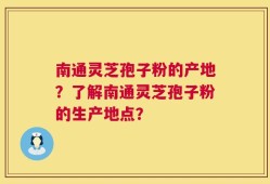 南通灵芝孢子粉的产地？了解南通灵芝孢子粉的生产地点？
