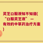 灵芝口服液知不知道(“口服灵芝液” — 有效的中草药治疗方案)
