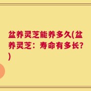 盆养灵芝能养多久(盆养灵芝：寿命有多长？)