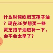 什么时候吃灵芝孢子油？现在36岁想买一些灵芝孢子油进补一下，会不会太早了？