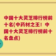 中国十大灵芝排行榜前十名(中药材之王！中国十大灵芝排行榜前十名盘点)