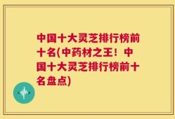 中国十大灵芝排行榜前十名(中药材之王！中国十大灵芝排行榜前十名盘点)