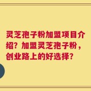 灵芝孢子粉加盟项目介绍？加盟灵芝孢子粉，创业路上的好选择？