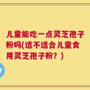 儿童能吃一点灵芝孢子粉吗(适不适合儿童食用灵芝孢子粉？)