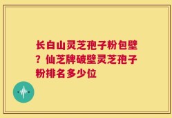 长白山灵芝孢子粉包壁？仙芝牌破壁灵芝孢子粉排名多少位