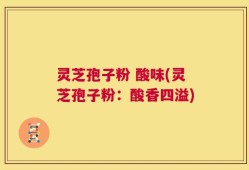 灵芝孢子粉 酸味(灵芝孢子粉：酸香四溢)