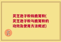 灵芝孢子粉和鹿茸粉(灵芝孢子粉与鹿茸粉的功效及使用方法概述)