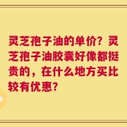 灵芝孢子油的单价？灵芝孢子油胶囊好像都挺贵的，在什么地方买比较有优惠？