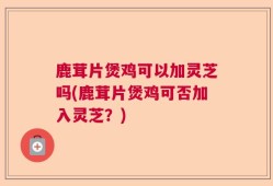 鹿茸片煲鸡可以加灵芝吗(鹿茸片煲鸡可否加入灵芝？)