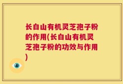 长白山有机灵芝孢子粉的作用(长白山有机灵芝孢子粉的功效与作用)