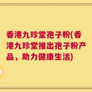 香港九珍堂孢子粉(香港九珍堂推出孢子粉产品，助力健康生活)
