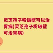 灵芝孢子粉破壁可以治胃病(灵芝孢子粉破壁可治胃病)