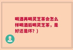 喝酒再喝灵芝茶会怎么样喝酒后喝灵芝茶，是好还是坏？)