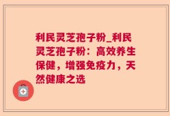 利民灵芝孢子粉_利民灵芝孢子粉：高效养生保健，增强免疫力，天然健康之选