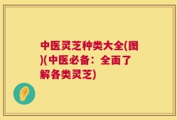 中医灵芝种类大全(图)(中医必备：全面了解各类灵芝)