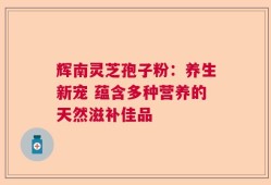 辉南灵芝孢子粉：养生新宠 蕴含多种营养的天然滋补佳品