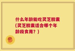 什么年龄能吃灵芝胶囊(灵芝胶囊适合哪个年龄段食用？)