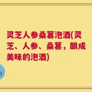 灵芝人参桑葚泡酒(灵芝、人参、桑葚，酿成美味的泡酒)